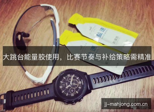大跳台能量胶使用，比赛节奏与补给策略需精准